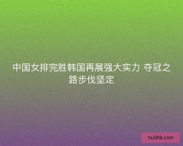 中国女排完胜韩国再展强大实力 夺冠之路步伐坚定
