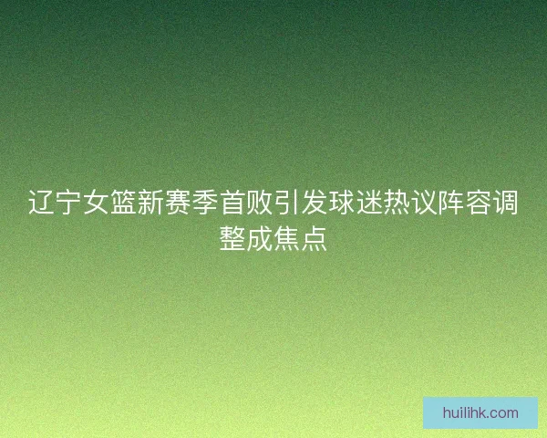 辽宁女篮新赛季首败引发球迷热议阵容调整成焦点