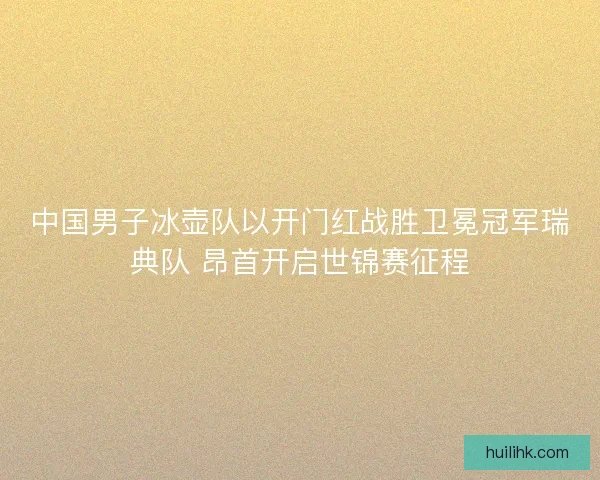 中国男子冰壶队以开门红战胜卫冕冠军瑞典队 昂首开启世锦赛征程